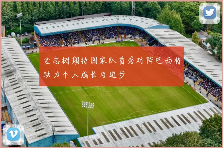 金志树期待国家队首秀对阵巴西将助力个人成长与进步