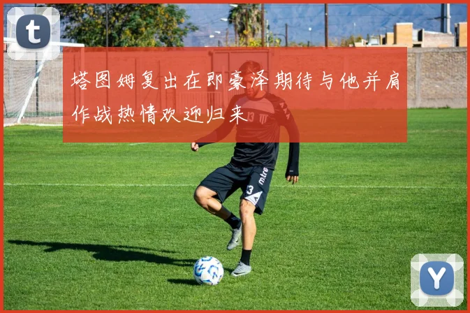 塔图姆复出在即豪泽期待与他并肩作战热情欢迎归来