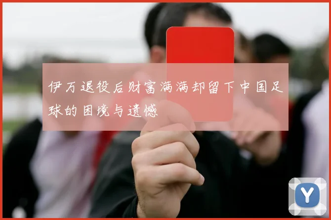 伊万退役后财富满满却留下中国足球的困境与遗憾