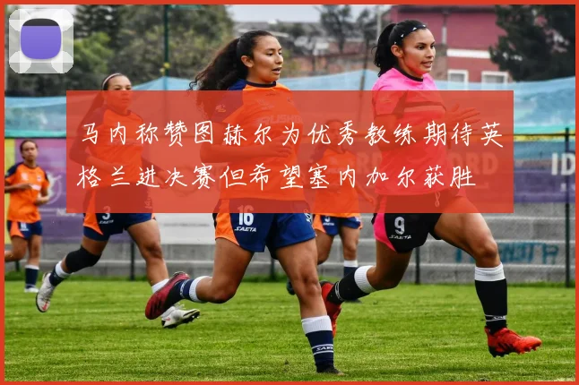 马内称赞图赫尔为优秀教练期待英格兰进决赛但希望塞内加尔获胜