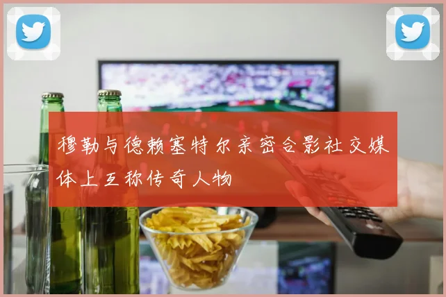 穆勒与德赖塞特尔亲密合影社交媒体上互称传奇人物