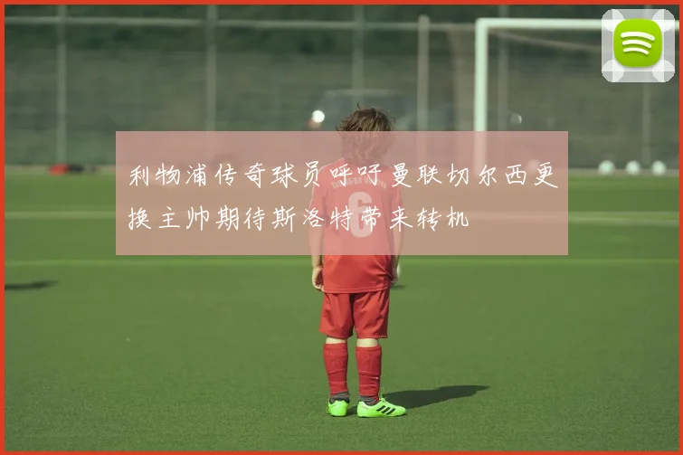 利物浦传奇球员呼吁曼联切尔西更换主帅期待斯洛特带来转机
