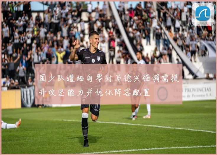 国少队遭缅甸零封马德兴强调需提升攻坚能力并优化阵容配置