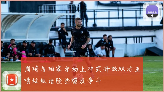 周琦与珀塞尔场上冲突升级双方互喷垃圾话险些爆发争斗