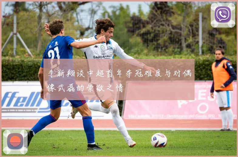李新翔谈中超首年夺冠难度与对偶像武磊的崇敬之情