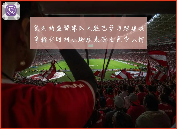 莫利纳盛赞球队大胜巴萨与球迷共享精彩时刻小蜘蛛表现出色令人惊艳