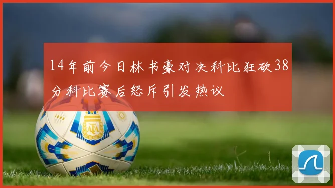 14年前今日林书豪对决科比狂砍38分科比赛后怒斥引发热议