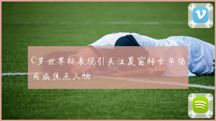 C罗世界杯表现引关注夏窗转会市场或成焦点人物