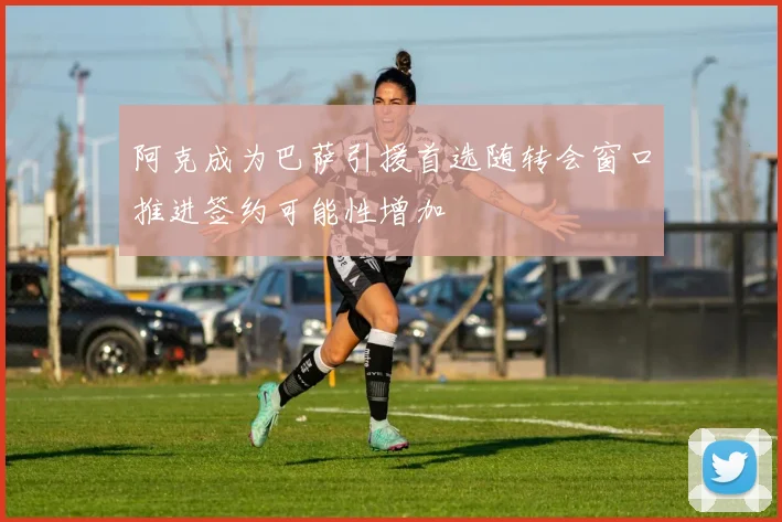 阿克成为巴萨引援首选随转会窗口推进签约可能性增加
