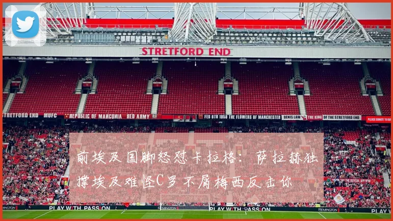前埃及国脚怒怼卡拉格：萨拉赫独撑埃及难怪C罗不屑梅西反击你