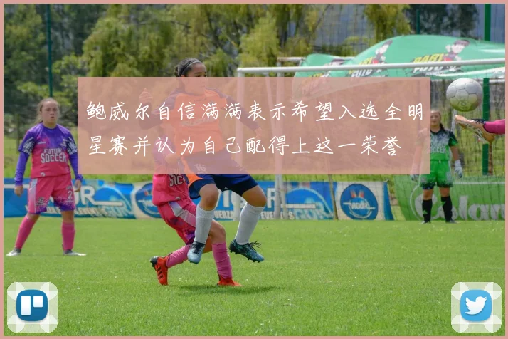 鲍威尔自信满满表示希望入选全明星赛并认为自己配得上这一荣誉