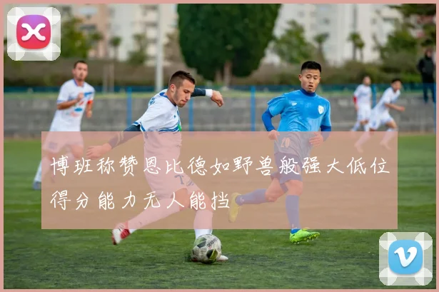 博班称赞恩比德如野兽般强大低位得分能力无人能挡