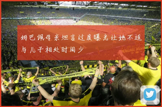 姆巴佩母亲坦言过度曝光让她不适与儿子相处时间少