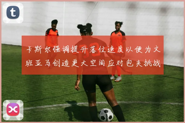 卡斯尔强调提升落位速度以便为文班亚马创造更大空间应对包夹挑战