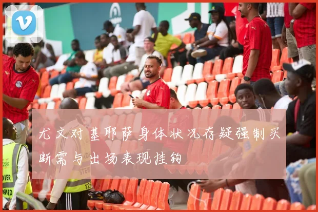 尤文对基耶萨身体状况存疑强制买断需与出场表现挂钩