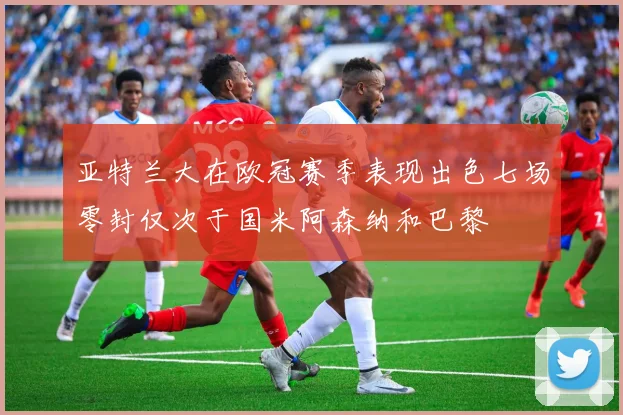 亚特兰大在欧冠赛季表现出色七场零封仅次于国米阿森纳和巴黎