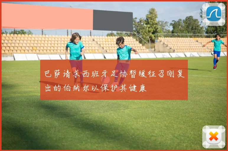 巴萨请求西班牙足协暂缓征召刚复出的伯纳尔以保护其健康