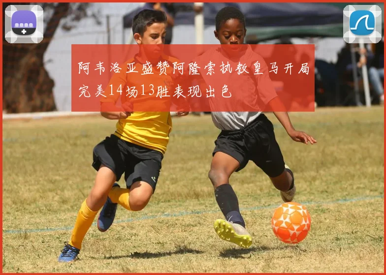 阿韦洛亚盛赞阿隆索执教皇马开局完美14场13胜表现出色