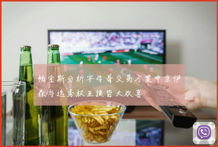 帕金斯分析字母哥交易方案申京伊森与选秀权互换皆大欢喜