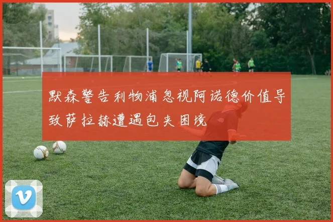 默森警告利物浦忽视阿诺德价值导致萨拉赫遭遇包夹困境