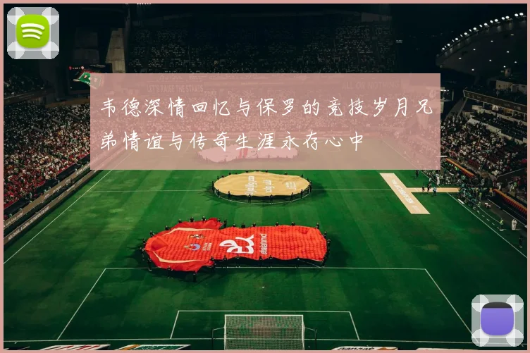 韦德深情回忆与保罗的竞技岁月兄弟情谊与传奇生涯永存心中
