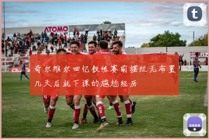 奇尔维尔回忆教练赛前摆烂无布置几天后就下课的尴尬经历