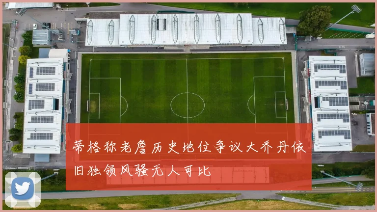 蒂格称老詹历史地位争议大乔丹依旧独领风骚无人可比
