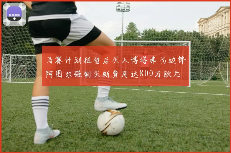 马赛计划租借后买入博塔弗戈边锋阿图尔强制买断费用达800万欧元