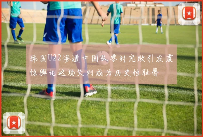 韩国U22惨遭中国队零封完败引发震惊舆论这场失利成为历史性耻辱